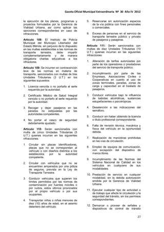 Gaceta Oficial Municipal Extraordinaria Nº 30 Año IV 2012
27
la ejecución de los planes, programas y
proyectos formulados por la Gerencia de
Vialidad Urbana, así como aplicar las
sanciones correspondientes en caso de
infracciones.
Artículo 108: El Instituto de Policía
Municipal del Municipio Libertador del
Estado Mérida, sin perjuicio de lo dispuesto
en las multas establecidas a las normas de
transporte terrestre, debe impartir
complementariamente y de manera
obligatoria charlas educativas a los
infractores.
Artículo 109: Se incurren en contravención
leve de las normas en materia de
transporte, sancionados con multas de tres
Unidades Tributarias (3 U.T.) en los
siguientes supuestos:
1. Licencia vencida o no portarla al serle
requerida por la autoridad.
2. Certificado Médico de Salud Integral
vencido o no portarlo al serle requerido
por la autoridad.
3. Recoger y dejar pasajeros en las
paradas no estipuladas por las
autoridades competentes.
4. No portar el casco de seguridad
debidamente ajustado.
Artículo 110: Serán sancionados con
multa de cinco Unidades Tributarias (5
U.T.) quienes incurran en las siguientes
infracciones:
1. Circular sin placas identificadoras,
placas que no se correspondan al
vehículo o con diseños distintos a los
establecidos por la autoridad
competente.
2. Circular con vehículos que no se
encuentren amparados por una póliza
de seguros, prevista en la Ley de
Transporte Terrestre.
3. Conducir vehículos que superen los
límites permitidos por las normas de
contaminación por fuentes móviles o
por ruidos, estos últimos provocados
por el propio vehículo o por sus
ocupantes.
4. Transportar niños o niñas menores de
diez (10) años de edad, en el asiento
delantero del vehículo.
5. Reservarse sin autorización espacios
de la vía pública con fines personales
o comerciales.
6. Exceso de personas en el servicio de
transporte terrestre público y privado
de pasajeros y pasajeras.
Artículo 111: Serán sancionados con
multas de diez Unidades Tributarias (10
U.T.) quienes incurran en las siguientes
infracciones:
1. Alteración de tarifas autorizadas por
parte de los operadores o prestadores
del servicio de transporte público.
2. Incumplimiento por parte de las
Empresas, Asociaciones Civiles o
Cooperativas en cuanto al uso de
zonas terminales, paradas, zonas de
carga y capacidad en el traslado de
pasajeros.
3. Conducir vehículos bajo la influencia
de bebidas alcohólicas, sustancias
estupefacientes o psicotrópicas.
4. Desatención a las indicaciones del
semáforo.
5. Conducir sin haber obtenido la licencia
o título profesional correspondiente.
6. Falta de revisión técnica, mecánica y
física del vehículo en la oportunidad
debida.
7. Realización de maniobras prohibidas
en las vías de circulación.
8. Empleo de equipos de comunicación,
con excepción del dispositivo de
manos libres.
9. Incumplimiento de las Normas del
Sistema Nacional de Calidad en los
vehículos en cualquiera de sus
modalidades.
10. Prestación de servicio en cualquier
modalidad, sin la debida autorización
emitida por la Gerencia de Vialidad
Urbana.
11. Ejecutar cualquier tipo de actividad o
de trabajo que afecte la circulación y la
seguridad del tránsito, sin los permisos
correspondientes.
12. Demarcar o proveer de señales y
dispositivos de control de tránsito
 