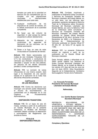 Gaceta Oficial Municipal Extraordinaria Nº 30 Año IV 2012
28
terrestre por parte de la autoridad en
ejercicio de sus competencias que no
cumplan con las disposiciones
nacionales e internacionales
establecidas para cada caso.
13. Cualquier modificación de los
dispositivos de control de tránsito, sin
la debida autorización de la autoridad
competente.
14. No hacer uso del cinturón de
seguridad, ni velar porque los demás
ocupantes lo utilicen debidamente.
15. Alteración de los elementos y
condiciones de seguridad de
fabricación de los vehículos, sin la
debida autorización.
16. Darse a la fuga, en caso de estar
involucrados en accidentes de tránsito.
Artículo 112: Serán sancionados con
multas de cien Unidades Tributarias (100
U.T.) los conductores o conductoras de
vehículos que efectúen competiciones de
velocidad o “piques” en las vías públicas,
sin perjuicio de las demás sanciones
penales o civiles correspondientes.
Artículo 113: La comisión de varias
infracciones en una misma ocasión, dará
lugar a la imposición de una sanción
basada en la aplicación de la multa más
alta de las infracciones cometidas.
CAPÍTULO II
DE LOS RECURSOS
Artículo 114: Contra las decisiones que
impongan una sanción podrá interponerse
el recurso de reconsideración, de
conformidad con lo dispuesto en la Ley
Orgánica de Procedimientos
Administrativos.
DISPOSICIÓN TRANSITORIA
Artículo 115: En un lapso de seis (6)
meses, contados a partir de la publicación
en Gaceta Municipal de la presente
Ordenanza, la Alcaldía del Municipio
Libertador deberá coordinar la elaboración
y promulgación del Reglamento que
amerite la misma.
TÍTULO IX
DISPOSICIONES FINALES
Artículo 116: Corríjase, imprímase y
publíquese la Ordenanza sobre Circulación
y Servicios de Transporte Terrestre del
Municipio Libertador del Estado Mérida, en
un solo texto, con las reformas aquí
aprobadas; quedando derogada la Reforma
Total de la Ordenanza sobre Circulación
Municipal del Municipio Libertador del
Estado Mérida, así como la Reforma Total
de la Ordenanza sobre Circulación y
Servicios de Transporte Terrestre del
Municipio Libertador del Estado Mérida
publicada en Gaceta Oficial Municipal
Extraordinaria Nº 28, Año I, de fecha 13 de
Noviembre de 2009 y la Ordenanza de
Servicios de Estacionamientos de
Vehículos publicada en Gaceta Oficial Nº
49 Año XII de fecha 07 de agosto de
1.992.
Artículo 117: La presente Ordenanza
entrará en vigencia a partir de su
publicación en la Gaceta Oficial del
Municipio Libertador.
Dada, firmada, sellada y refrendada en el
Salón donde celebra sus Sesiones el
Ilustre Concejo Municipal Libertador del
Estado Mérida, en la ciudad de Mérida a
los veintiún (21) días del mes de Junio de
dos mil doce (2012). Años Ducentésimo
Segundo de la Independencia, Centésimo
Quincuagésimo Tercero de la Federación.
Lic. Consuelo Fernández
Presidenta del Concejo Municipal
Libertador del Estado Mérida
Refrendado,
Lic. Camilo Bustos Camacho
Secretario Municipal
REPÚBLICA BOLIVARIANA DE
VENEZUELA – ESTADO MÉRIDA –
ALCALDÍA DEL MUNICIPIO LIBERTADOR
A LOS DIECISIETE DÍAS DEL MES DE
OCTUBRE DEL AÑO DOS MIL DOCE.
AÑOS: DUCENTÉSIMO SEGUNDO DE LA
INDEPENDENCIA Y CENTÉSIMO
QUINCUAGÉSIMO TERCERO DE LA
FEDERACIÓN.
Cúmplase y Ejecútese
 