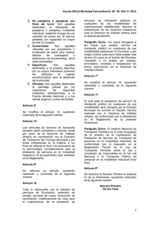 Gaceta Oficial Municipal Extraordinaria Nº 30 Año IV 2012
3
2. De pasajeros o pasajeras con
fines de lucro: Son aquellas
destinadas al transporte de
pasajeros o pasajeras modalidad
individual, mediante el pago de una
cantidad de dinero por el servicio
prestado con capacidad no mayor
de dos (2) puestos.
3. Comerciales: Son aquellas
utilizadas por sus propietarios o
empleados de éstos para realizar
labores de mensajería y
distribución de encomiendas, entre
otras actividades.
4. Deportivas: Son aquellas
destinadas a la practica deportiva
por su propia naturaleza pudiendo
ser utilizadas en lugares
acondicionados para el desarrollo
de la actividad.
5. Oficiales: Son aquellas destinadas
al patrullaje policial por los
organismos de seguridad
ciudadana pertenecientes a la
Fuerza Armada Nacional y a los
demás órganos y entes del Estado.
Artículo 5º
Se modifica el artículo 15, quedando
redactado de la siguiente manera:
Artículo 15
Los vehículos de servicios de transporte
terrestre serán sometidos a revisión anual
por parte de la Gerencia de Vialidad
Urbana, en coordinación con la Comisión
de Transporte del Concejo Municipal y los
entes competentes en la materia, a los
fines de obtener el Aval y la renovación de
la permisología correspondiente para la
prestación de servicios en la modalidad
respectiva. El procedimiento será señalado
en el Reglamento.
Artículo 6º
Se adiciona un artículo, quedando
redactado y numerado de la siguiente
manera:
Artículo 16
Todo lo relacionado con la solicitud de
permisos de Circulación, extensión de
parada, aumento de cupos, renovación de
certificación, modificaciones de rutas para
el mejoramiento de la prestación de
servicios de transporte públicos en
cualquiera de las modalidades de
organizaciones establecidas, requiere la
presentación de los recaudos respectivos
ante la Gerencia de Vialidad Urbana para
su debida aprobación.
Parágrafo Único: Los cupos otorgados a
las líneas que prestan servicio de
transporte público en cualquiera de sus
modalidades pertenecen al municipio, y por
ningún motivo cada socio debe poseer más
de tres (3) cupos en el ámbito del Municipio
Libertador y no podrán ser cedidos,
arrendados, vendidos o traspasados sin
previa autorización de la Gerencia de
Vialidad Urbana.
Artículo 7º
Se modifica el artículo 16, quedando
redactado y numerado de la siguiente
manera:
Artículo 17
El aval para la prestación de servicio de
transporte público en cualquiera de sus
modalidades será otorgado por el Concejo
Municipal en función al Estudio Técnico
realizado por la Gerencia de Vialidad
Urbana, de conformidad con lo establecido
en el Reglamento de la presente
Ordenanza.
Parágrafo Único: El Instituto Nacional de
Transporte Terrestre es el ente encargado
de la emisión de la Certificación de
Prestación de Servicio de Transporte de
personas en la modalidad individual, de
conformidad con lo dispuesto en el
Reglamento Parcial de la Ley de
Transporte Terrestre sobre el uso y
circulación de motocicletas en la red vial
Nacional y el Transporte Público de
personas en la modalidad individual moto
taxis.
Artículo 8º
Se adiciona la Sección Primera al Capitulo
IV de la Ordenanza, quedando redactado
de la siguiente manera
Sección Primera
De los Taxis
 