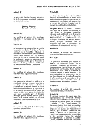 Gaceta Oficial Municipal Extraordinaria Nº 30 Año IV 2012
4
Artículo 9º
Se adiciona la Sección Segunda al Capitulo
IV de la Ordenanza, quedando redactado
de la siguiente manera
Sección Segunda
De los Moto Taxis
Artículo 10
Se modifica el artículo 25, quedando
redactado y numerado de la siguiente
manera:
Artículo 26
La certificación de prestación de servicio de
transporte y/o Carta Aval de la Parada
Terminal en la modalidad individual es
emitida por la Gerencia de Vialidad Urbana,
previo Aval emitido por el Concejo
Municipal; la cual es de renovación anual.
La certificación requiere la presentación de
los recaudos exigidos por la Gerencia de
Vialidad Urbana, y serán los establecidos
en el Reglamento de esta Ordenanza.
Artículo 11
Se modifica el artículo 26, quedando
redactado de la siguiente manera:
Artículo 27
Los prestatarios del servicio público en la
modalidad individual pueden organizarse
en Empresas, Asociaciones Civiles o
Cooperativas, pudiendo afiliarse a líneas
debidamente establecidas y reguladas o,
en su defecto, constituir nuevas líneas, las
cuales tendrán como zonas terminales las
que sean aprobada por el Concejo
Municipal previo informe emitido por la
Gerencia de Vialidad Urbana, en razón de
parámetros previamente establecidos.
Artículo 12
Se suprime el artículo 27 de la Ordenanza,
corriendo la numeración.
Artículo 13
Se modifica el artículo 33, quedando
redactado de la siguiente manera:
Artículo 33
Las líneas de transporte en la modalidad
individual deberán cancelar un monto anual
a la municipalidad por concepto de uso de
vías públicas municipales, de acuerdo con
el número de unidades de cada línea de
transporte modalidad individual o taxi.
Parágrafo Único: El monto a cancelar
cada año por el número de unidades de
cada línea de transporte modalidad
individual será establecido en la Ordenanza
sobre Tasas por Prestación de Servicios
Administrativos y Certificaciones del
Municipio Libertador del Estado Mérida,
siendo requisito necesario para la
obtención del aval y renovación de
certificación de prestación de servicio.
Artículo 14
Se modifica el artículo 34, quedando
redactado de la siguiente manera:
Artículo 34
Las personas naturales que presten el
servicio de transporte público en la
modalidad individual en condición de
persona natural con vehículos con placas
debidamente identificadas, deben tramitar
autorización anual ante la Gerencia de
Vialidad Urbana y deben cancelar a la
Alcaldía del Municipio Libertador por uso de
las vías públicas tres Unidades Tributarias
(3 U.T.) anualmente. El comprobante de su
cancelación será requisito para la
tramitación de la Autorización posterior.
Artículo 15
Se modifica el artículo 36, quedando
redactado de la siguiente manera:
Artículo 36
El número máximo de cupos para las
organizaciones de Transporte Público
Individual o modalidad taxi a constituirse es
de treinta (30) en el ámbito del Municipio
Libertador. Y las Organizaciones de
Transporte Público Individual o modalidad
taxi constituidas, que necesiten la
ampliación de cupos, por necesidad del
servicio, por aumento poblacional del
sector, a petición de la comunidad, por
creación de zonas industriales, comerciales
o de servicios; harán la solicitud
correspondientes a la Gerencia de Vialidad
Urbana, anexando estudio de factibilidad
 