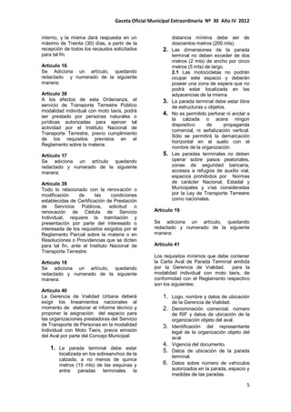 Gaceta Oficial Municipal Extraordinaria Nº 30 Año IV 2012
5
interno, y la misma dará respuesta en un
máximo de Treinta (30) días, a partir de la
recepción de todos los recaudos solicitados
para tal fin.
Artículo 16
Se Adiciona un artículo, quedando
redactado y numerado de la siguiente
manera:
Articulo 38
A los efectos de esta Ordenanza, el
servicio de Transporte Terrestre Público
modalidad individual con moto taxis, podrá
ser prestado por personas naturales o
jurídicas autorizadas para ejercer tal
actividad por el Instituto Nacional de
Transporte Terrestre, previo cumplimiento
de los requisitos previstos en el
Reglamento sobre la materia.
Artículo 17
Se adiciona un artículo quedando
redactado y numerado de la siguiente
manera:
Artículo 39
Todo lo relacionado con la renovación o
modificación de las condiciones
establecidas de Certificación de Prestación
de Servicios Públicos, solicitud o
renovación de Cédula de Servicio
Individual, requiere la tramitación y
presentación por parte del interesado o
interesada de los requisitos exigidos por el
Reglamento Parcial sobre la materia o en
Resoluciones o Providencias que se dicten
para tal fin, ante el Instituto Nacional de
Transporte Terrestre.
Artículo 18
Se adiciona un artículo, quedando
redactado y numerado de la siguiente
manera:
Articulo 40
La Gerencia de Vialidad Urbana deberá
exigir los lineamientos nacionales al
momento de elaborar el informe técnico y
proponer la asignación del espacio para
las organizaciones prestadoras del Servicio
de Transporte de Personas en la modalidad
Individual con Moto Taxis, previa emisión
del Aval por parte del Concejo Municipal:
1. La parada terminal debe estar
localizada en los sobreanchos de la
calzada, a no menos de quince
metros (15 mts) de las esquinas y
entre paradas terminales la
distancia mínima debe ser de
doscientos metros (200 mts).
2. Las dimensiones de la parada
terminal no deben exceder de dos
metros (2 mts) de ancho por cinco
metros (5 mts) de largo.
2.1 Las motocicletas no podrán
ocupar este espacio y deberán
poseer una zona de espera que no
podrá estar localizada en las
adyacencias de la misma.
3. La parada terminal debe estar libre
de estructuras u objetos.
4. No es permitido perforar ni anclar a
la calzada o acera ningún
dispositivo de propaganda
comercial, ni señalización vertical.
Sólo se permitirá la demarcación
horizontal en el suelo con el
nombre de la organización.
5. Las paradas terminales no deben
operar sobre pasos peatonales,
zonas de seguridad bancaria,
accesos a refugios de auxilio vial,
espacios prohibidos por Normas
de carácter Nacional, Estadal y
Municipales y vías consideradas
por la Ley de Transporte Terrestre
como nacionales.
Artículo 19
Se adiciona un artículo, quedando
redactado y numerado de la siguiente
manera:
Articulo 41
Los requisitos mínimos que debe contener
la Carta Aval de Parada Terminal emitida
por la Gerencia de Vialidad, para la
modalidad individual con moto taxis, de
conformidad con el Reglamento respectivo
son los siguientes:
1. Logo, nombre y datos de ubicación
de la Gerencia de Vialidad.
2. Denominación comercial, número
de RIF y datos de ubicación de la
organización objeto del aval.
3. Identificación del representante
legal de la organización objeto del
aval.
4. Vigencia del documento.
5. Datos de ubicación de la parada
terminal.
6. Datos sobre número de vehículos
autorizados en la parada, espacio y
medidas de las paradas.
 