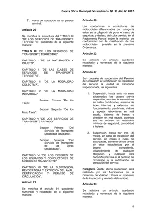 Gaceta Oficial Municipal Extraordinaria Nº 30 Año IV 2012
6
7. Plano de ubicación de la parada
terminal.
Artículo 20
Se modifica la estructura del TITULO III
“DE LOS SERVICIOS DE TRANSPORTE
TERRESTRE” quedando de la siguiente
manera:
TITULO III “DE LOS SERVICIOS DE
TRANSPORTE TERRESTRE”
CAPITULO I “DE LA NATURALEZA Y
OBJETO”.
CAPITULO II “DE LAS CLASES DE
SERVICIOS DE TRANSPORTE
TERRESTRE”.
CAPITULO III “DE LA MODALIDAD
COLECTIVA”.
CAPITULO IV “DE LA MODALIDAD
INDIVIDUAL”
Sección Primera “De los
Taxis”.
Sección Segunda “De los
Moto Taxis”.
CAPITULO V “DE LOS SERVICIOS DE
TRANSPORTE PRIVADO”
Sección Primera “Del
Servicio de Transporte
Modalidad Estudiantil”.
Sección Segunda “Del
Servicio de Transporte
de las Otras
Modalidades”.
CAPITULO VI “DE LOS DEBERES DE
LOS USUARIOS Y CONDUCTORES DE
MEDIOS DE TRANSPORTE”
CAPITULO VII “DE LA SUSPENSIÓN,
REVOCATORIA Y EXTINCION DEL AVAL,
CERTIFICACION Y PERMISO DE
CIRCULACION”.
Artículo 21
Se modifica el artículo 54, quedando
numerado y redactado de la siguiente
manera:
Artículo 56
Los conductores o conductoras de
motocicletas diferenciados por categoría
están en la obligación de portar el casco de
seguridad y chaleco del color previsto en el
Reglamento Parcial sobre la materia, de
conformidad con la clasificación de las
motocicletas prevista en la presente
Ordenanza.
Artículo 22
Se adiciona un artículo, quedando
redactado y numerado de la siguiente
manera:
Artículo 57
Son causales de suspensión del Permiso
de Circulación o Certificación de prestación
del servicio, la unidad de transporte
inspeccionada, las siguientes:
1. Suspensión, hasta tanto no sean
subsanadas las causas previa
inspección, en caso de neumáticos
en malas condiciones, sistema de
luces internas y externas sin
funcionamiento, parabrisas, vidrios
y espejos retrovisores en mal
estado, sistema de frenos y
dirección en mal estado, asientos
que no reúnan los requisitos
mínimos de seguridad, comodidad
e higiene.
2. Suspensión, hasta por tres (3)
meses, en caso de prestación del
servicio en zonas o rutas no
autorizadas, aumento de las tarifas
sin estar establecidas por el
órgano competente,
incumplimiento de cualquier
obligación y cualquier otra
condición prevista en el permiso de
circulación o la certificación de
prestación del servicio.
Parágrafo Único: Dicha suspensión será
realizada por los funcionarios de la
Gerencia de Vialidad Urbana al momento
de la inspección y revisión de la unidad.
Artículo 23
Se adiciona un artículo, quedando
redactado y numerado de la siguiente
manera:
 