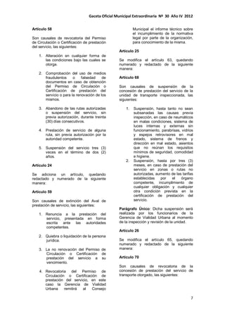 Gaceta Oficial Municipal Extraordinaria Nº 30 Año IV 2012
7
Artículo 58
Son causales de revocatoria del Permiso
de Circulación o Certificación de prestación
del servicio, las siguientes:
1. Alteración en cualquier forma de
las condiciones bajo las cuales se
otorga.
2. Comprobación del uso de medios
fraudulentos o falsedad de
documentos en caso de obtención
del Permiso de Circulación o
Certificación de prestación del
servicio o para la renovación de los
mismos.
3. Abandono de las rutas autorizadas
o suspensión del servicio, sin
previa autorización, durante treinta
(30) días consecutivos.
4. Prestación de servicio de alguna
ruta, sin previa autorización por la
autoridad competente.
5. Suspensión del servicio tres (3)
veces en el término de dos (2)
años.
Artículo 24
Se adiciona un artículo, quedando
redactado y numerado de la siguiente
manera:
Artículo 59
Son causales de extinción del Aval de
prestación de servicio, las siguientes:
1. Renuncia a la prestación del
servicio, presentada en forma
escrita ante las autoridades
competentes.
2. Quiebra o liquidación de la persona
jurídica.
3. La no renovación del Permiso de
Circulación o Certificación de
prestación del servicio a su
vencimiento.
4. Revocatoria del Permiso de
Circulación o Certificación de
prestación del servicio, en este
caso la Gerencia de Vialidad
Urbana remitirá al Consejo
Municipal el informe técnico sobre
el incumplimiento de la normativa
legal por parte de la organización,
para conocimiento de la misma.
Artículo 25
Se modifica el artículo 63, quedando
numerado y redactado de la siguiente
manera:
Artículo 68
Son causales de suspensión de la
concesión de prestación del servicio de la
unidad de transporte inspeccionada, las
siguientes:
1. Suspensión, hasta tanto no sean
subsanadas las causas previa
inspección, en caso de neumáticos
en malas condiciones, sistema de
luces internas y externas sin
funcionamiento, parabrisas, vidrios
y espejos retrovisores en mal
estado, sistema de frenos y
dirección en mal estado, asientos
que no reúnan los requisitos
mínimos de seguridad, comodidad
e higiene.
2. Suspensión, hasta por tres (3)
meses, en caso de prestación del
servicio en zonas o rutas no
autorizadas, aumento de las tarifas
establecidas por el órgano
competente, incumplimiento de
cualquier obligación y cualquier
otra condición prevista en la
certificación de prestación del
servicio.
Parágrafo Único: Dicha suspensión será
realizada por los funcionarios de la
Gerencia de Vialidad Urbana al momento
de la inspección y revisión de la unidad.
Artículo 26
Se modifica el artículo 65, quedando
numerado y redactado de la siguiente
manera:
Artículo 70
Son causales de revocatoria de la
concesión de prestación del servicio de
transporte otorgado, las siguientes:
 