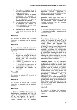 Gaceta Oficial Municipal Extraordinaria Nº 30 Año IV 2012
8
1. Alteración en cualquier forma de
las condiciones bajo las cuales se
otorga la certificación.
2. Comprobación del uso de medios
fraudulentos o falsedad de
documentos en caso de obtención
de la concesión o para el
mantenimiento de la misma.
3. Abandono de las rutas autorizadas
o suspensión del servicio, sin
previa autorización, durante treinta
(30) días consecutivos.
4. Suspensión del servicio tres (3)
veces en el término de dos (2)
años.
Artículo 27
Se modifica el artículo 66, quedando
numerado y redactado de la siguiente
manera:
Artículo 71
Son causales de extinción de la concesión
de prestación del servicio de transporte, las
siguientes:
1. Renuncia a la prestación del
servicio por parte de la persona
jurídica, presentada en forma
escrita ante las autoridades
competentes.
2. Quiebra o liquidación de la
persona jurídica.
3. La no renovación del contrato de
concesión a su vencimiento.
4. Revocatoria del contrato de
concesión.
Artículo 28
Se suprime el artículo 67 corriendo la
numeración.
Artículo 29
Se modifica el artículo 68, quedando
numerado y redactado de la siguiente
manera:
Artículo 72
La Gerencia de Vialidad Urbana es el ente
administrativo competente para fijar los
lugares de estacionamiento de vehículos
en las vías públicas, las paradas y
terminales del Sistema de Transporte
Público Terrestre en el Municipio
Libertador, teniendo la facultad de remover
terminales, paradas, obstáculos o
reductores que impidan o dificulten la libre
circulación de personas y vehículos.
Parágrafo Único: Para tales fines, la
Gerencia de Vialidad Urbana, en uso de
sus atribuciones, debe coordinar las
medidas pertinentes con los Consejos
Comunales del sector.
Artículo 30
Se adiciona un Parágrafo Único al artículo
77, quedando numerado y redactado de la
siguiente manera:
Artículo 81
Todo Estudio de Impacto Vial que sea
exigido en proyectos a ejecutar en el
Municipio por la Gerencia de Vialidad
Urbana deberá ser realizado por
profesionales con estudios o
especializaciones en Planificación Urbana,
Vialidad, Tránsito o Transporte Urbano. Las
empresas consultoras y/o profesionales
calificados para llevar a cabo los Estudios
de Impacto Vial deberán inscribirse en el
Registro de Empresas Consultoras en la
Gerencia de Vialidad Urbana; los recaudos
para ello serán los establecidos en el
Reglamento de esta Ordenanza.
Parágrafo Único: Es de obligatorio
cumplimiento la ejecución de las obras
aprobadas en el estudio de Impacto Vial y
deberá el promotor o el propietario,
consignar ante la Gerencia de Vialidad
Urbana previo a la obtención del Aval
correspondiente, una fianza emitida por
empresa aseguradora o entidad bancaria
debidamente registrada en la
Superintendencia de Actividad
Aseguradora por un monto equivalente a la
totalidad de la obra de vialidad que debe
ser ejecutada según el estudio realizado;
dicha fianza será liberada una vez
ejecutada la obra previa elaboración de
acta de aceptación.
Artículo 31
Se modifica el artículo 78, quedando
numerado y redactado de la siguiente
manera:
Artículo 82
 