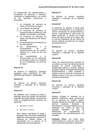 Gaceta Oficial Municipal Extraordinaria Nº 30 Año IV 2012
9
El ordenamiento del desplazamiento o
movilización de personas o vehículos,
comprende la reglamentación y el control
de las siguientes operaciones y
actividades:
1. La circulación de vehículos de
motor y de tracción de sangre.
2. La circulación de peatones.
3. La circulación de vehículos de
transporte público terrestre por vías
públicas, sus paradas y terminales.
4. La circulación de vehículos de
carga y las operaciones de carga y
descarga.
5. El estacionamiento de vehículos en
las vías públicas.
6. Las características y el
funcionamiento de los
estacionamientos de uso público,
situados en y fuera de las vías
públicas.
7. Las características y el
funcionamiento de los terminales
de transporte urbano en cualquiera
de sus modalidades, así como los
de carga.
Artículo 32
Se adiciona un CAPÍTULO, quedando
redactado como CAPÍTULO III “DEL
SERVICIO DE CARGA Y DESCARGA”
Artículo 33
Se adiciona un artículo, quedando
numerado y redactado de la siguiente
manera:
Artículo 91
Se establece como horarios de carga y
descarga dentro del ámbito del Municipio
Libertador del Estado Mérida, a los fines de
evitar el congestionamiento vehicular, los
siguientes:
a. De 5 a.m. a 7 a.m.
b. De 7 p.m. a 12 p.m.
Para realizar actividades de carga o
descarga fuera del horario establecido
deberá ser autorizado por escrito por la
Gerencia de Vialidad Urbana, de
conformidad con lo previsto en el
Reglamento de esta Ordenanza.
Artículo 34
Se adiciona un artículo, quedando
redactado y numerado de la siguiente
manera:
Artículo 92
El transporte de gasolina o diesel debe
acceder exclusivamente a los respectivos
centros autorizados de almacenamiento y
servicio y permanecer en estos sitios. No
deben estacionar, ni circular por ningún
sector del casco central de la ciudad, para
lo cual los propietarios de los centros de
servicio deberán acondicionar los lugares
de estacionamiento.
Artículo 35
Se adiciona un artículo, quedando
numerado y redactado de la siguiente
manera:
Artículo 96
Todos los estacionamientos privados de
uso público así como los estacionamientos
ubicados en centros comerciales y
asistenciales públicos o privados, deberán
actualizar datos en el Registro Municipal de
Estacionamientos y serán sometidos a
revisión anual por parte de la Gerencia de
Vialidad Urbana a los fines de obtener el
aval de funcionamiento.
Artículo 36
Se adiciona un artículo, quedando
numerado y redactado de la siguiente
manera:
Artículo 97
Quienes infringen lo dispuesto en la
presente Ordenanza serán sancionados
por la Gerencia de Vialidad Urbana,
mediante Resolución motivada y remitida al
Servicio Autónomo Municipal de
Administración Tributaria (SAMAT) para su
tramitación con multas de Diez (10)
Unidades Tributarias en caso de
deficiencias por equipamiento o
requerimiento de acondicionamiento del
inmueble.
Parágrafo Único: Las multas serán
incrementadas en un diez por ciento (10%)
cada vez que sea requerida su aplicación.
 