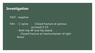 FAST : negative
Film - C-spine : Closed fracture at spinous
processC3-C4
- Both Hip AP and Hip lateral :
Closed fracture at intertrochanter of right
femur
Investigation
 