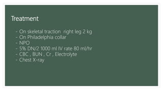 Treatment
- On skeletal traction right leg 2 kg
- On Philadelphia collar
- NPO
- 5% DN/2 1000 ml IV rate 80 ml/hr
- CBC , BUN , Cr , Electrolyte
- Chest X-ray
 