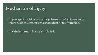 Mechanism of Injury
• In younger individual are usually the result of a high-energy
injury, such as a motor vehicle accident or fall from high.
• In elderly, it result from a simple fall.
 