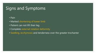 Signs and Symptoms
• Pain
• Marked shortening of lower limb
• Patient can not lift their leg
• Complete external rotation deformity
• Swelling, ecchymosis and tenderness over the greater trochanter
 