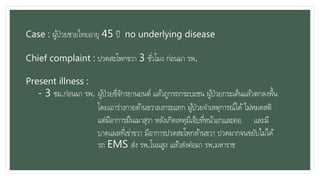 Case : ผู้ป่วยชายไทยอายุ 45 ปี no underlying disease
Chief complaint : ปวดสะโพกขวา 3 ชั่วโมง ก่อนมา รพ.
Present illness :
- 3 ชม.ก่อนมา รพ. ผู้ป่วยขี่จักรยานยนต์ แล้วถูกรถกระบะชน ผู้ป่วยกระเด็นแล้วตกลงพื้น
โดยเอาร่างกายด้านขวาลงกระแทก ผู้ป่วยจาเหตุการณ์ได้ไม่หมดสติ
แต่มีอาการมึนเมาสุรา หลังเกิดเหตุมีเจ็บที่หน้าอกและคอ และมี
บาดแผลที่เข่าขวา มีอาการปวดสะโพกด้านขวา ปวดมากจนขยับไม่ได้
รถ EMS ส่ง รพ.โนนสูง แล้วส่งต่อมา รพ.มหาราช
 
