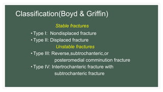 Classification(Boyd & Griffin)
Stable fractures
• Type I: Nondisplaced fracture
• Type II: Displaced fracture
Unstable fractures
• Type III: Reverse,subtrochanteric,or
posteromedial comminution fracture
• Type IV: Intertrochanteric fracture with
subtrochanteric fracture
 