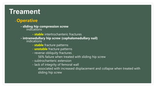 Treament
- Operative
- sliding hip compression screw
indications
- stable intertrochanteric fractures
- intramedullary hip screw (cephalomedullary nail)
indications
- stable fracture patterns
- unstable fracture patterns
- reverse obliquity fractures
56% failure when treated with sliding hip screw
- subtrochanteric extension
- lack of integrity of femoral wall
associated with increased displacement and collapse when treated with
sliding hip screw
 