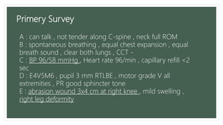 Primery Survey
A : can talk , not tender along C-spine , neck full ROM
B : spontaneous breathing , equal chest expansion , equal
breath sound , clear both lungs , CCT -
C : BP 96/58 mmHg , Heart rate 96/min , capillary refill <2
sec
D : E4V5M6 , pupil 3 mm RTLBE , motor grade V all
extremities , PR good sphincter tone
E : abrasion wound 3x4 cm at right knee , mild swelling ,
right leg deformity
 