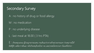Secondary Survey
A : no history of drug or food allergy
M : no medication
P : no underlying disease
L : last meal at 18.00 ( 3 hrs PTA)
E : เกิดเหตุบนถนน ผู้ป่วยถูกรถกระบะชน กระเด็นเอาร่างกายด้านขวาลงกระแทก จาเหตุการณ์ได้
มีสติรู้ตัว แต่มีอาการมึนเมา หลังเกิดเหตุเจ็บหน้าอก คอ และปวดสะโพกขวามาก มีแผลที่เข่าขวา
 