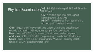 Physical Examination
GA : A middle age Thai man , good
consciousness , E4V5M6
HEENT : no discharge from eye or ear ,
no neck pain , no hematoma
Chest : equal chest movement , no stridor , clear and equal breath
sound , trachea in midline , equal tympanic on percussion
Heart : normal S1,S2 , no murmur , distal pulse can be palpated
Abdomen : soft , not tender , no guarding . no rebound tenderness
Neuro : pupil 3 mm RTLBE , motor grade V all ext. , sensory intact ,
reflex 2+ all , PR good sphincter tone
V/S : BP 96/58 mmHg BT 36.7 HR 96 /min
RR 22 /min
 