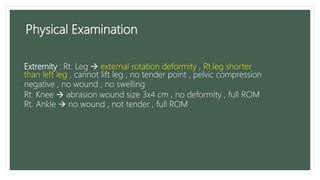 Extremity : Rt. Leg  external rotation deformity , Rt.leg shorter
than left leg , cannot lift leg , no tender point , pelvic compression
negative , no wound , no swelling
Rt. Knee  abrasion wound size 3x4 cm , no deformity , full ROM
Rt. Ankle  no wound , not tender , full ROM
Physical Examination
 