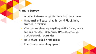 Primary Survey
◂ A: patent airway, no posterior spine tenderness
◂ B: normal and equal breath sound,RR 18/min,
trachea in midline
◂ C: no active bleeding, capillary refill < 2 sec, pulse
full and regular, PR 97/min, BP 134/86mmHg,
abdomen soft not tender
◂ D: E4V5M6, pupil 2 mm RTLBE
◂ E: no tenderness along spine
4
 