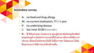 Secondary survey
◂ A: no food and drug allergy
◂ M: no current medication, TT < 1 year
◂ P: no underlying disease
◂ L: last meal 19.00 รับประทานข้าว
◂ E: 3 ชั่วโมงก่อนมา โรงพยาบาล ขณะผู้ป่วยกาลังเดินเล่นโทรศัพท์
สะดุดประตูบ้าน ล้มเข่าขวากระแทกพื้นในท่างอ หลังจากนั้นมีอาการ
เข่าบวม เดินลงน้าหนักขาขวาไม่ได้ ไม่มีอาการชา ไม่อ่อนแรง ไม่ล้ม
ศีรษะกระแทก ไม่มีการบาดเจ็บบริเวณอื่น
5
 