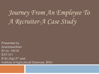 Journey From An Employee To
A Recruiter-A Case Study
Presented by
Anandwardhan
ID no. 14018
EXT-311
B.Sc.(Ag)-3rd year
Institute of Agricultural Sciences, BHU
 