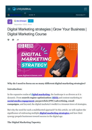 Digital Marketing strategies | Grow Your Business |
Digital Marketing Course
Why do I need to focus on so many different digital marketing strategies?
Introduction:
In the expansive realm of digital marketing, the landscape is as diverse as it is
dynamic. From search engine optimization (SEO) and content marketing to
social media engagement, payperclick (PPC) advertising, email
campaigns, and beyond, the digital marketer's toolkit is a treasure trove of strategies.
But why the need for such a multifaceted approach? In this article, we will explore the
significance of embracing multiple digital marketing strategies and how their
synergy propels businesses toward success in the digital age.
The Digital Marketing Tapestry
dev bhargav
September 12023, 1
5:52
DEV BHARGAV READABILITY
MORE
 