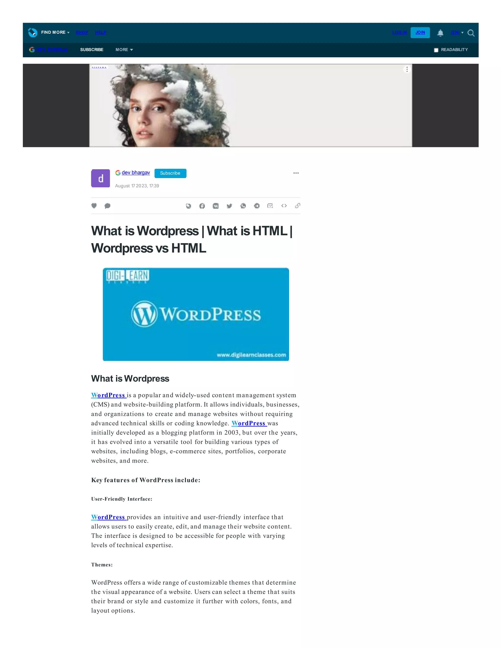 What isWordpress| What isHTML|
Wordpressvs HTML
What is Wordpress
WordPress is a popular and widely-used content management system
(CMS) and website-building platform. It allows individuals, businesses,
and organizations to create and manage websites without requiring
advanced technical skills or coding knowledge. WordPress was
initially developed as a blogging platform in 2003, but over the years,
it has evolved into a versatile tool for building various types of
websites, including blogs, e-commerce sites, portfolios, corporate
websites, and more.
Key features of WordPress include:
User-Friendly Interface:
WordPress provides an intuitive and user-friendly interface that
allows users to easily create, edit, and manage their website content.
The interface is designed to be accessible for people with varying
levels of technical expertise.
Themes:
WordPress offers a wide range of customizable themes that determine
the visual appearance of a website. Users can select a theme that suits
their brand or style and customize it further with colors, fonts, and
layout options.
dev bhargav Subscribe
August 17 2023, 17:39
READABILITY
DEV BHARGAV SUBSCRIBE MORE
Р Е К Л А М А
FIND MORE SHOP HELP LOG IN JOIN (EN)
 