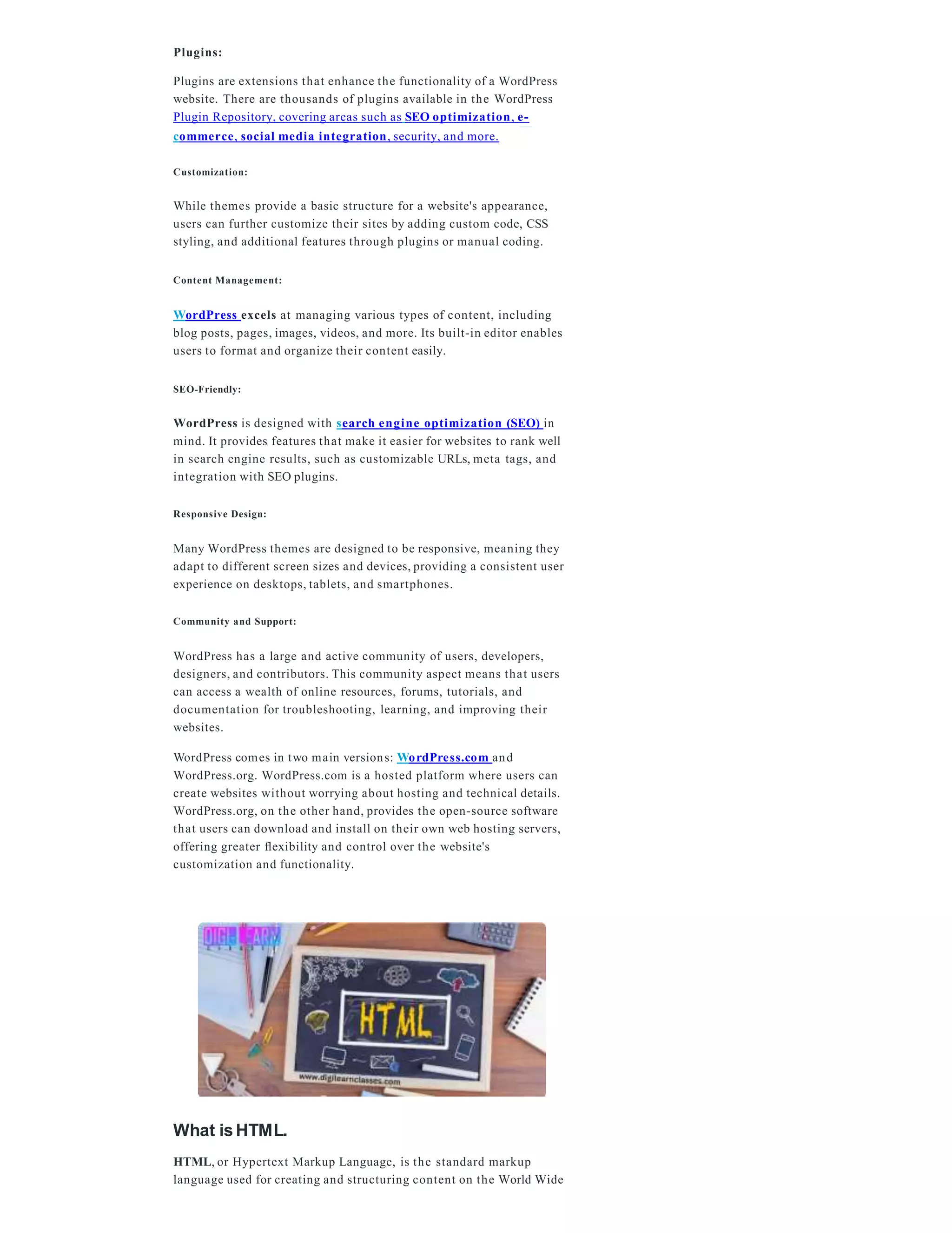 Plugins:
Plugins are extensions that enhance the functionality of a WordPress
website. There are thousands of plugins available in the WordPress
Plugin Repository, covering areas such as SEO optimization, e-
commerce, social media integration, security, and more.
Customization:
While themes provide a basic structure for a website's appearance,
users can further customize their sites by adding custom code, CSS
styling, and additional features through plugins or manual coding.
Content Management:
WordPress excels at managing various types of content, including
blog posts, pages, images, videos, and more. Its built-in editor enables
users to format and organize their content easily.
SEO-Friendly:
WordPress is designed with search engine optimization (SEO) in
mind. It provides features that make it easier for websites to rank well
in search engine results, such as customizable URLs, meta tags, and
integration with SEO plugins.
Responsive Design:
Many WordPress themes are designed to be responsive, meaning they
adapt to different screen sizes and devices, providing a consistent user
experience on desktops, tablets, and smartphones.
Community and Support:
WordPress has a large and active community of users, developers,
designers, and contributors. This community aspect means that users
can access a wealth of online resources, forums, tutorials, and
documentation for troubleshooting, learning, and improving their
websites.
WordPress comes in two main versions: WordPress.com and
WordPress.org. WordPress.com is a hosted platform where users can
create websites without worrying about hosting and technical details.
WordPress.org, on the other hand, provides the open-source software
that users can download and install on their own web hosting servers,
offering greater ﬂexibility and control over the website's
customization and functionality.
What is HTML.
HTML, or Hypertext Markup Language, is the standard markup
language used for creating and structuring content on the World Wide
 