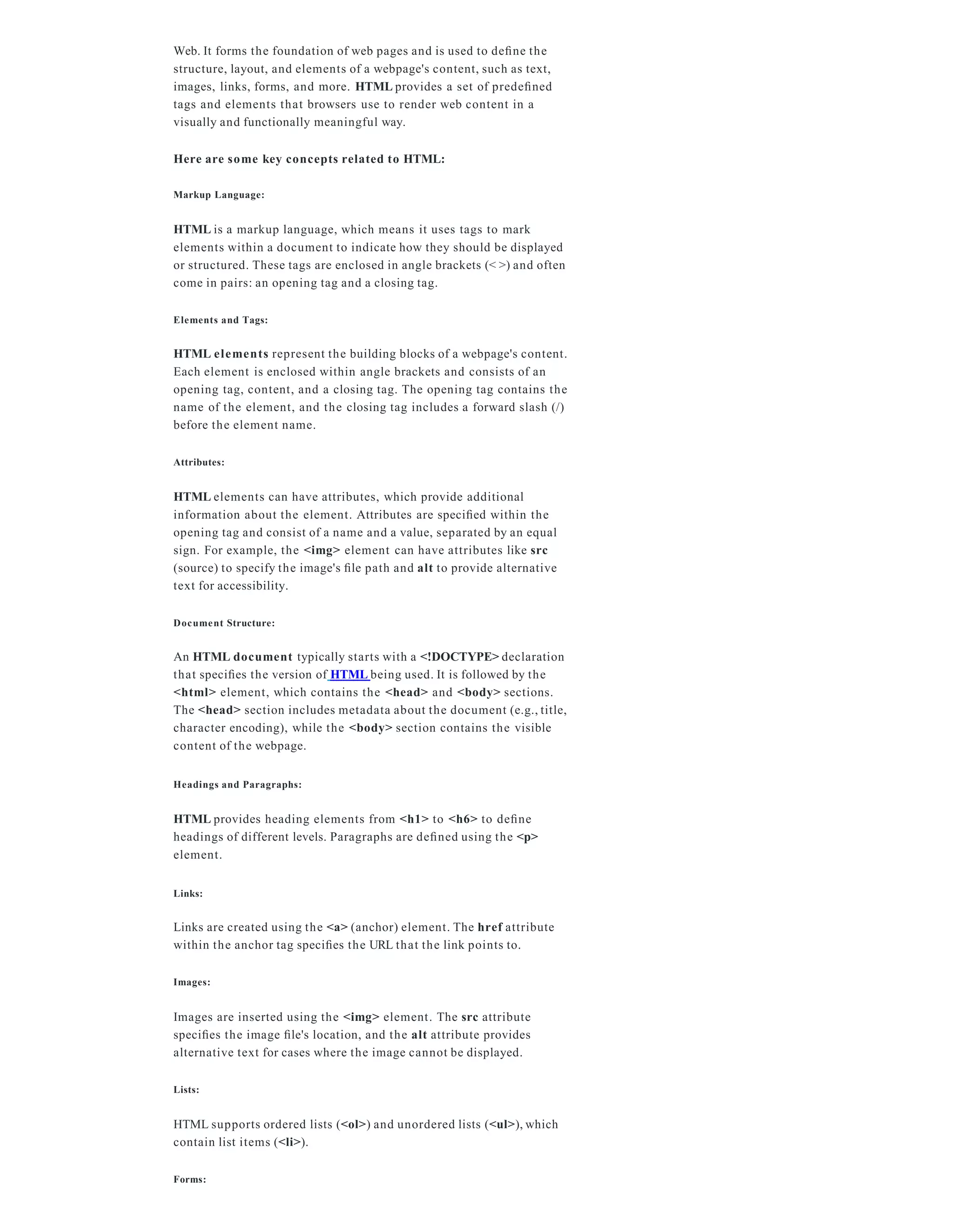 Web. It forms the foundation of web pages and is used to deﬁne the
structure, layout, and elements of a webpage's content, such as text,
images, links, forms, and more. HTML provides a set of predeﬁned
tags and elements that browsers use to render web content in a
visually and functionally meaningful way.
Here are some key concepts related to HTML:
Markup Language:
HTML is a markup language, which means it uses tags to mark
elements within a document to indicate how they should be displayed
or structured. These tags are enclosed in angle brackets (< >) and often
come in pairs: an opening tag and a closing tag.
Elements and Tags:
HTML elements represent the building blocks of a webpage's content.
Each element is enclosed within angle brackets and consists of an
opening tag, content, and a closing tag. The opening tag contains the
name of the element, and the closing tag includes a forward slash (/)
before the element name.
Attributes:
HTML elements can have attributes, which provide additional
information about the element. Attributes are speciﬁed within the
opening tag and consist of a name and a value, separated by an equal
sign. For example, the <img> element can have attributes like src
(source) to specify the image's ﬁle path and alt to provide alternative
text for accessibility.
Document Structure:
An HTML document typically starts with a <!DOCTYPE> declaration
that speciﬁes the version of HTML being used. It is followed by the
<html> element, which contains the <head> and <body> sections.
The <head> section includes metadata about the document (e.g., title,
character encoding), while the <body> section contains the visible
content of the webpage.
Headings and Paragraphs:
HTML provides heading elements from <h1> to <h6> to deﬁne
headings of different levels. Paragraphs are deﬁned using the <p>
element.
Links:
Links are created using the <a> (anchor) element. The href attribute
within the anchor tag speciﬁes the URL that the link points to.
Images:
Images are inserted using the <img> element. The src attribute
speciﬁes the image ﬁle's location, and the alt attribute provides
alternative text for cases where the image cannot be displayed.
Lists:
HTML supports ordered lists (<ol>) and unordered lists (<ul>), which
contain list items (<li>).
Forms:
 