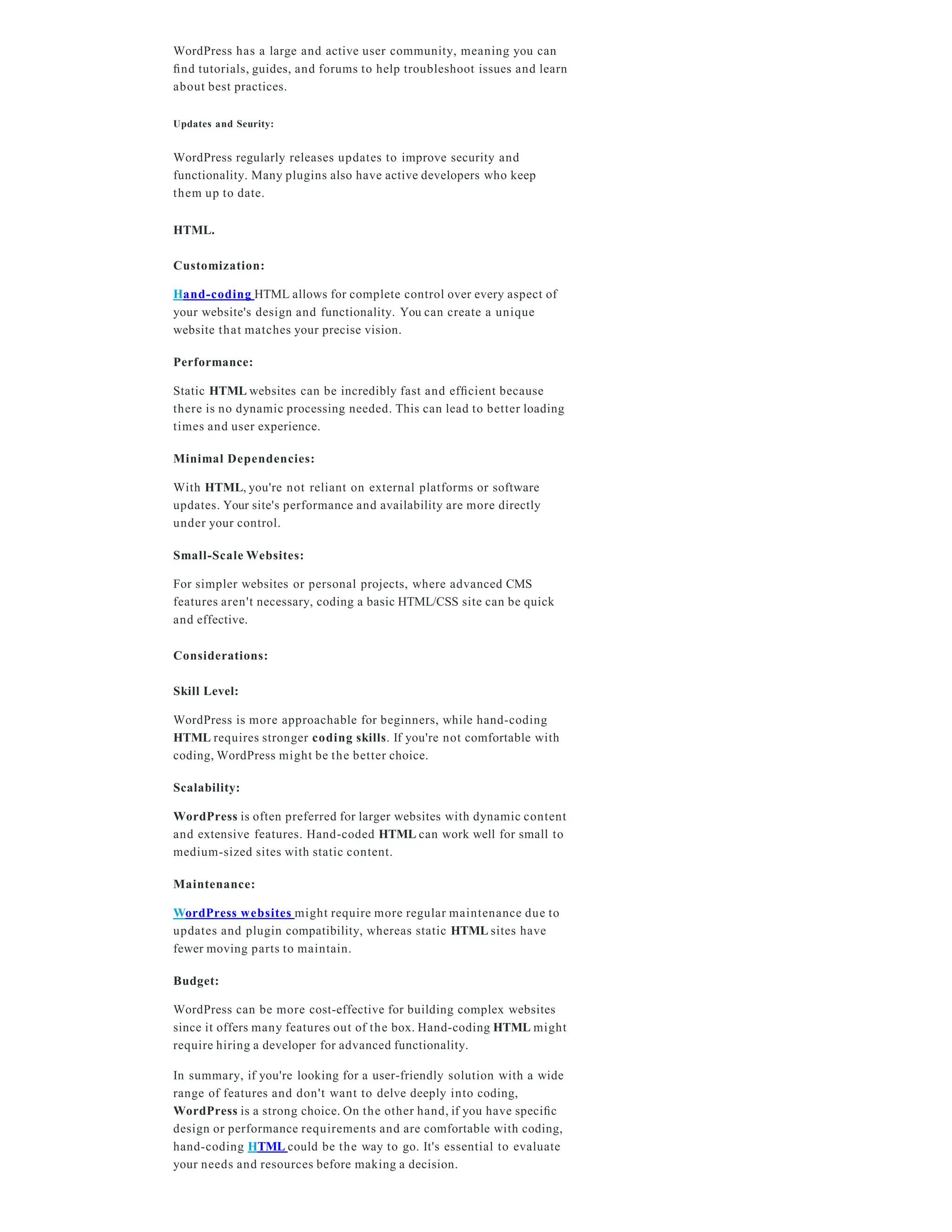 WordPress has a large and active user community, meaning you can
ﬁnd tutorials, guides, and forums to help troubleshoot issues and learn
about best practices.
Updates and Seurity:
WordPress regularly releases updates to improve security and
functionality. Many plugins also have active developers who keep
them up to date.
HTML.
Customization:
Hand-coding HTML allows for complete control over every aspect of
your website's design and functionality. You can create a unique
website that matches your precise vision.
Performance:
Static HTML websites can be incredibly fast and efﬁcient because
there is no dynamic processing needed. This can lead to better loading
times and user experience.
Minimal Dependencies:
With HTML, you're not reliant on external platforms or software
updates. Your site's performance and availability are more directly
under your control.
Small-Scale Websites:
For simpler websites or personal projects, where advanced CMS
features aren't necessary, coding a basic HTML/CSS site can be quick
and effective.
Considerations:
Skill Level:
WordPress is more approachable for beginners, while hand-coding
HTML requires stronger coding skills. If you're not comfortable with
coding, WordPress might be the better choice.
Scalability:
WordPress is often preferred for larger websites with dynamic content
and extensive features. Hand-coded HTML can work well for small to
medium-sized sites with static content.
Maintenance:
WordPress websites might require more regular maintenance due to
updates and plugin compatibility, whereas static HTML sites have
fewer moving parts to maintain.
Budget:
WordPress can be more cost-effective for building complex websites
since it offers many features out of the box. Hand-coding HTML might
require hiring a developer for advanced functionality.
In summary, if you're looking for a user-friendly solution with a wide
range of features and don't want to delve deeply into coding,
WordPress is a strong choice. On the other hand, if you have speciﬁc
design or performance requirements and are comfortable with coding,
hand-coding HTML could be the way to go. It's essential to evaluate
your needs and resources before making a decision.
 