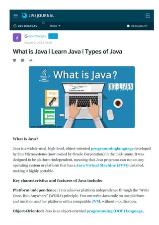 What is Java | Learn Java | Types of Java
What is Java?
Java is a widely­used, high­level, object­oriented programminglanguage developed
by Sun Microsystems (now owned by Oracle Corporation) in the mid­1990s. It was
designed to be platform­independent, meaning that Java programs can run on any
operating system or platform that has a Java Virtual Machine (JVM) installed,
making it highly portable.
Key characteristics and features of Java include:
Platform independence: Java achieves platform independence through the "Write
Once, Run Anywhere" (WORA) principle. You can write Java code on one platform
and run it on another platform with a compatible JVM, without modification.
Object­Oriented: Java is an object­oriented programming (OOP) language,
dev bhargav
August 21 2023, 16:58
DEV BHARGAV READABILITY
MORE
 