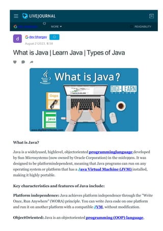 What is Java |Learn Java |Types of Java
What is Java?
Java is a widelyused, highlevel, objectoriented programminglanguage developed
by Sun Microsystems (now owned by Oracle Corporation) in the mid1990s. It was
designed to be platformindependent, meaning that Java programs can run on any
operating system or platform that has a Java Virtual Machine (JVM) installed,
making it highly portable.
Key characteristics and features of Java include:
Platform independence: Java achieves platform independence through the "Write
Once, Run Anywhere" (WORA) principle. You can write Java code on one platform
and run it on another platform with a compatible JVM, without modification.
ObjectOriented: Java is an objectoriented programming (OOP) language,
dev bhargav
August 212023, 1
6:58
DEV BHARGAV READABILITY
MORE
 