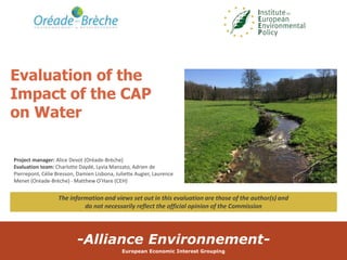 -Alliance Environnement-
European Economic Interest Grouping
Evaluation of the
Impact of the CAP
on Water
Project manager: Alice Devot (Oréade-Brèche)
Evaluation team: Charlotte Daydé, Lyvia Manzato, Adrien de
Pierrepont, Célie Bresson, Damien Lisbona, Juliette Augier, Laurence
Menet (Oréade-Brèche) - Matthew O’Hare (CEH)
The information and views set out in this evaluation are those of the author(s) and
do not necessarily reflect the official opinion of the Commission
 