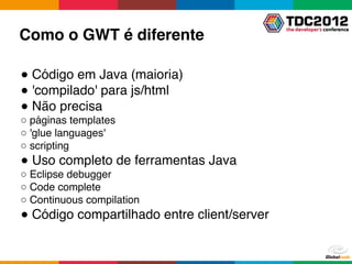 Como o GWT é diferente

● Código em Java (maioria)
● 'compilado' para js/html
● Não precisa
○ páginas templates
○ 'glue languages'
○ scripting
● Uso completo de ferramentas Java
○ Eclipse debugger
○ Code complete
○ Continuous compilation
● Código compartilhado entre client/server
 
