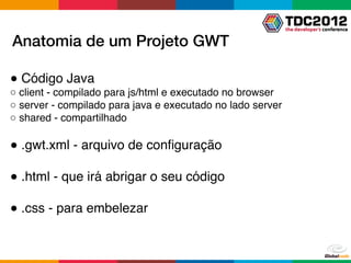 Anatomia de um Projeto GWT

● Código Java
○ client - compilado para js/html e executado no browser
○ server - compilado para java e executado no lado server
○ shared - compartilhado

● .gwt.xml - arquivo de conﬁguração

● .html - que irá abrigar o seu código

● .css - para embelezar
 