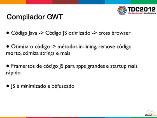 Compilador GWT

● Código Java -> Código JS otimizado -> cross browser

● Otimiza o código -> métodos in-lining, remove código
morto, otimiza strings e mais

● Framentos de código JS para apps grandes e startup mais
rápido

● JS é minimizado e obfuscado
 