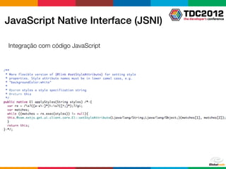 party JavaScript library
  •
   JavaScript Native Interface (JSNI)
    JSNI can be used in many ways
       •   Implement a Java method directly in JavaScript
       •   Wrap type-safe Java method signatures around existing JavaScript
      Integração JavaScript codeJavaScript and vice-versa
        • Call from com código into Java code
       •   Throw exceptions across Java/JavaScript boundaries
       •   Read and write Java ﬁelds from JavaScript




nday, October 11, 2010
 