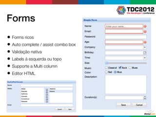 Forms
● Forms ricos
● Auto complete / assist combo box
● Validação nativa
● Labels à esquerda ou topo
● Supporte a Multi column
● Editor HTML
 