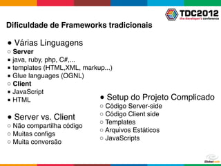 Diﬁculdade de Frameworks tradicionais

● Várias Linguagens
○ Server
■ java, ruby, php, C#,...
■ templates (HTML,XML, markup...)
■ Glue languages (OGNL)
○ Client
■ JavaScript
■ HTML                      ● Setup do Projeto     Complicado
                            ○ Código Server-side
                            ○ Código Client side
● Server vs. Client
                            ○ Templates
○ Não compartilha código
                            ○ Arquivos Estáticos
○ Muitas conﬁgs
                            ○ JavaScripts
○ Muita conversão
 