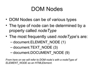 DOM Nodes DOM Nodes can be of various types The type of node can be determined by a property called  nodeType The most frequently used  nodeType ’s are: document.ELEMENT_NODE (1) document.TEXT_NODE (3) document.DOCUMENT_NODE (9) From here on we will refer to DOM node’s with a nodeType of ELEMENT_NODE as an HTMLElement. 