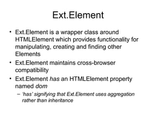 Ext.Element Ext.Element is a wrapper class around HTMLElement which provides functionality for manipulating, creating and finding other Elements Ext.Element maintains cross-browser compatibility Ext.Element  has  an HTMLElement property named  dom ‘ has’ signifying that Ext.Element uses aggregation rather than inheritance 