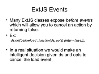 ExtJS Events Many ExtJS classes expose  before events  which will allow you to cancel an action by returning false. Ex: ds.on(‘beforeload’, function(ds, opts) {return false;}); In a real situation we would make an intelligent decision given ds and opts to cancel the load event. 