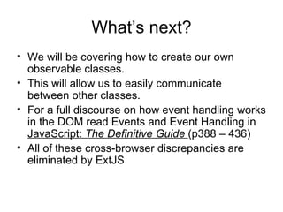 What’s next? We will be covering how to create our own observable classes. This will allow us to easily communicate between other classes. For a full discourse on how event handling works in the DOM read Events and Event Handling in  JavaScript:  The Definitive Guide  (p388 – 436) All of these cross-browser discrepancies are eliminated by ExtJS 
