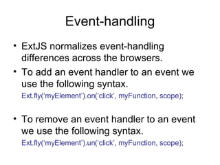 Event-handling ExtJS normalizes event-handling differences across the browsers. To add an event handler to an event we use the following syntax. Ext.fly(‘myElement’).on(‘click’, myFunction, scope); To remove an event handler to an event we use the following syntax. Ext.fly(‘myElement’).un(‘click’, myFunction, scope); 