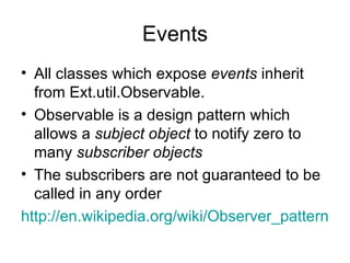 Events All classes which expose  events  inherit from Ext.util.Observable. Observable is a design pattern which allows a  subject object  to notify zero to many  subscriber objects The subscribers are not guaranteed to be called in any order http://en.wikipedia.org/wiki/Observer_pattern 