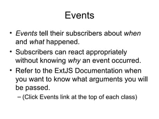 Events Events  tell their subscribers about  when  and  what  happened. Subscribers can react appropriately without knowing  why  an event occurred. Refer to the ExtJS Documentation when you want to know what arguments you will be passed. (Click Events link at the top of each class) 
