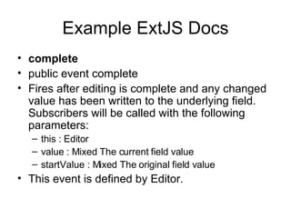Example ExtJS Docs complete public event complete  Fires after editing is complete and any changed value has been written to the underlying field. Subscribers will be called with the following parameters:  this : Editor value : Mixed The current field value startValue : Mixed The original field value This event is defined by Editor. 