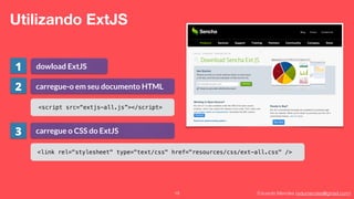 Eduardo Mendes (edumendes@gmail.com)19
Utilizando ExtJS
dowload ExtJS
carregue-o em seu documento HTML
<script src=“extjs-all.js”></script>
carregue o CSS do ExtJS
<link rel="stylesheet" type="text/css" href="resources/css/ext-all.css" />
1
2
3
 