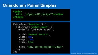 Eduardo Mendes (edumendes@gmail.com)25
Criando um Painel Simples
<body>
<div id="painelPrincipal"></div>
</body>
Ext.onReady(function () {
!
!
!
!
!
!
!
!
!
});
renderTo: 'painelPrincipal',
!
title: 'Painel ExtJS 4',
width: 400,
height: 300,
frame: true,
!
html: "<div id='contentID'></div>"
Ext.create('widget.panel', {
!
!
!
!
!
!
!
});
 