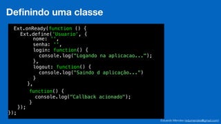 Eduardo Mendes (edumendes@gmail.com)
32
Deﬁnindo uma classe
Ext.onReady(function () {
!
!
!
!
!
!
!
!
!
!
!
!
});
Ext.define('Usuario', {
!
!
!
!
!
!
!
!
!
!
});
nome: '',
senha: '',
login: function() {
console.log("Logando na aplicacao...");
},
logout: function() {
console.log("Saindo d aplicação...")
}
},
function() {
console.log("Callback acionado");
}
 