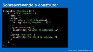 Eduardo Mendes (edumendes@gmail.com)
34
Sobrescrevendo o construtor
Ext.onReady(function () {
Ext.define('Usuario', {
nome: '',
senha: '',
!
!
!
login: function() {
console.log("Logando na aplicacao...");
},
logout: function() {
console.log("Saindo d aplicação...")
}
},
…
});
constructor: function(options) {
Ext.apply(this, options || {});
},
 
