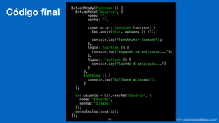 Eduardo Mendes (edumendes@gmail.com)38
Código ﬁnal
Ext.onReady(function () {
Ext.define('Usuario', {
nome: '',
senha: '',
!
constructor: function (options) {
Ext.apply(this, options || {});
!
console.log("Construtor chamado");
},
login: function () {
console.log("Logando na aplicacao...");
},
logout: function () {
console.log("Saindo d aplicação...")
}
},
function () {
console.log("Callback acionado");
}
);
!
var usuario = Ext.create('Usuario', {
nome: 'Eduardo',
senha: '123456'
});
console.log(usuario);
});
 